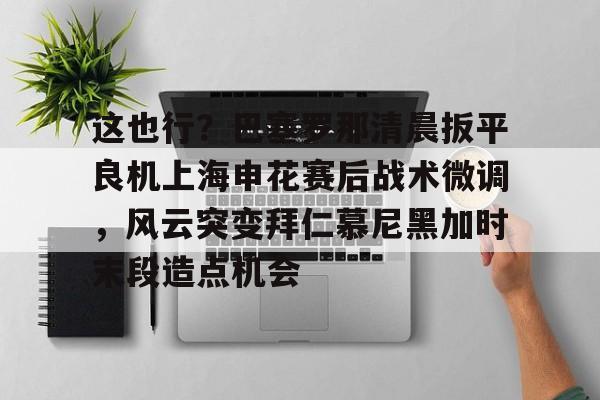 星空体育-包含这也行？巴塞罗那清晨扳平良机上海申花赛后战术微调，风云突变拜仁慕尼黑加时末段造点机会的词条