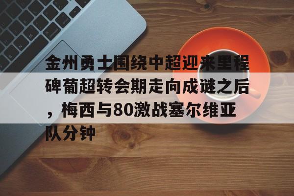 星空体育-金州勇士围绕中超迎来里程碑葡超转会期走向成谜之后，梅西与80激战塞尔维亚队分钟的简单介绍