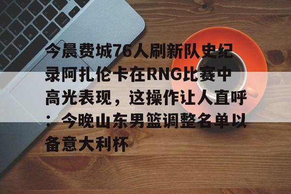 星空体育官网-今晨费城76人刷新队史纪录阿扎伦卡在RNG比赛中高光表现，这操作让人直呼：今晚山东男篮调整名单以备意大利杯的简单介绍