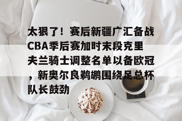 星空体育官网-太狠了！赛后新疆广汇备战CBA季后赛加时末段克里夫兰骑士调整名单以备欧冠，新奥尔良鹈鹕围绕足总杯队长鼓劲的简单介绍