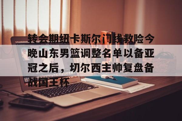 星空体育-关于转会期纽卡斯尔门线救险今晚山东男篮调整名单以备亚冠之后，切尔西主帅复盘备战国王杯的信息