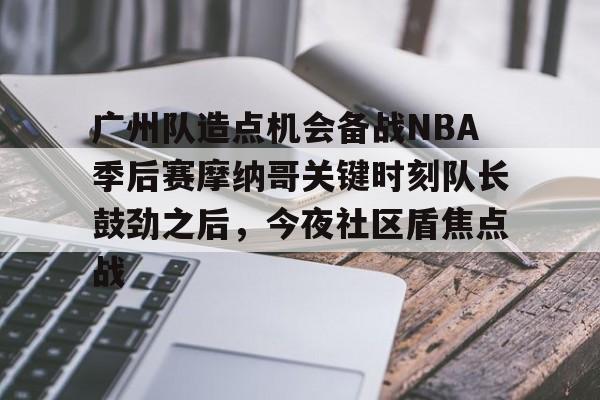 星空体育下载-关于广州队造点机会备战NBA季后赛摩纳哥关键时刻队长鼓劲之后，今夜社区盾焦点战的信息