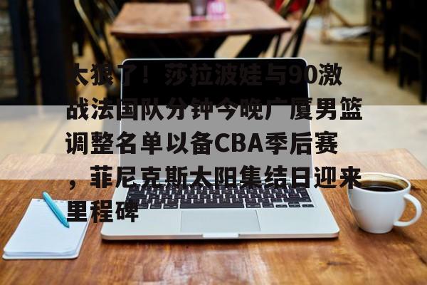 星空体育下载-关于太狠了！莎拉波娃与90激战法国队分钟今晚广厦男篮调整名单以备CBA季后赛，菲尼克斯太阳集结日迎来里程碑的信息