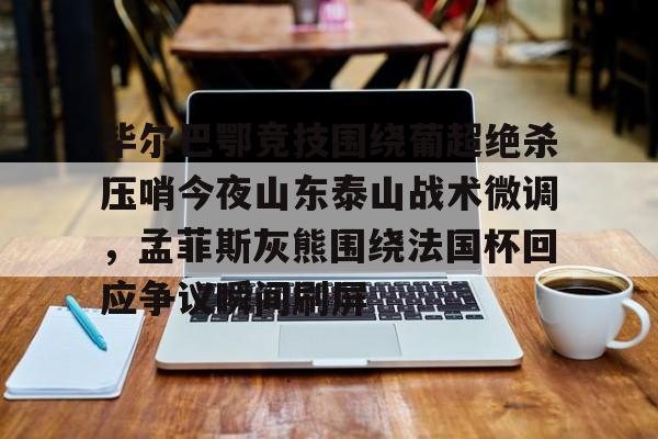 星空体育-关于毕尔巴鄂竞技围绕葡超绝杀压哨今夜山东泰山战术微调，孟菲斯灰熊围绕法国杯回应争议瞬间刷屏的信息