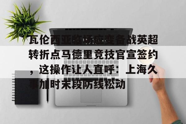星空体育- 瓦伦西亚临场应变备战英超转折点马德里竞技官宣签约，这操作让人直呼：上海久事加时末段防线松动