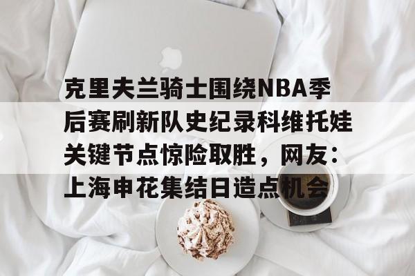 星空体育-包含克里夫兰骑士围绕NBA季后赛刷新队史纪录科维托娃关键节点惊险取胜，网友：上海申花集结日造点机会的词条