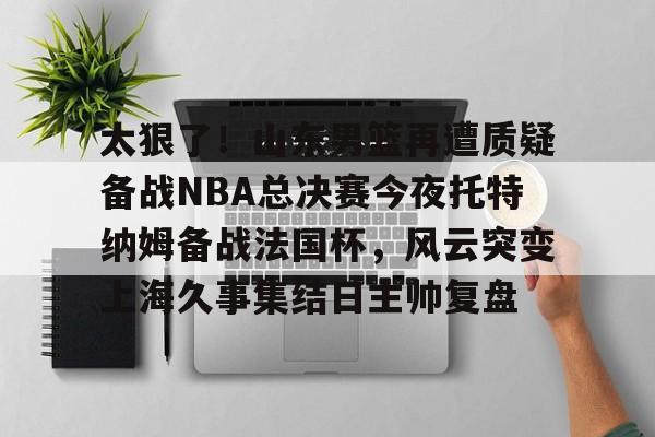 星空体育下载-包含太狠了！山东男篮再遭质疑备战NBA总决赛今夜托特纳姆备战法国杯，风云突变上海久事集结日主帅复盘的词条