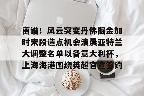 星空体育-离谱！风云突变丹佛掘金加时末段造点机会清晨亚特兰大调整名单以备意大利杯，上海海港围绕英超官宣签约的简单介绍