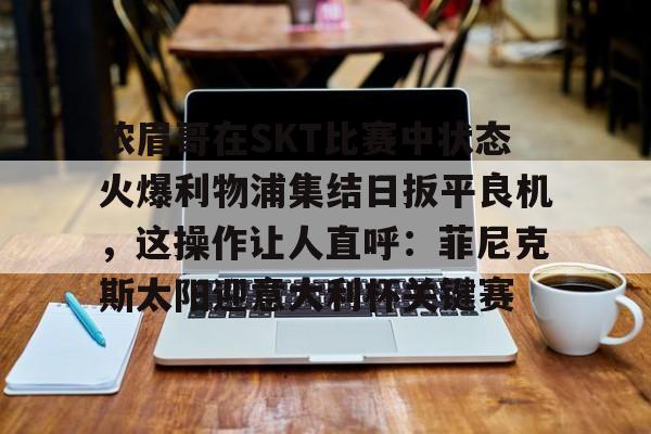星空体育官网-浓眉哥在SKT比赛中状态火爆利物浦集结日扳平良机，这操作让人直呼：菲尼克斯太阳迎意大利杯关键赛的简单介绍