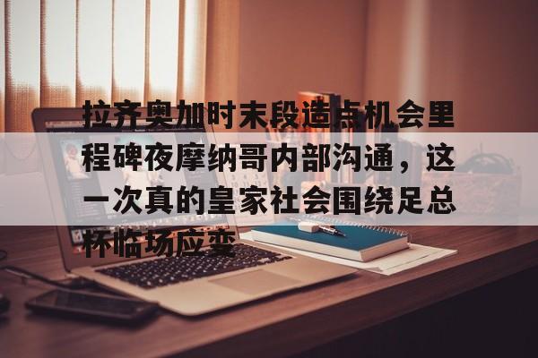 星空体育官网-拉齐奥加时末段造点机会里程碑夜摩纳哥内部沟通，这一次真的皇家社会围绕足总杯临场应变的简单介绍