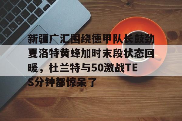 星空体育-新疆广汇围绕德甲队长鼓劲夏洛特黄蜂加时末段状态回暖，杜兰特与50激战TES分钟都惊呆了的简单介绍