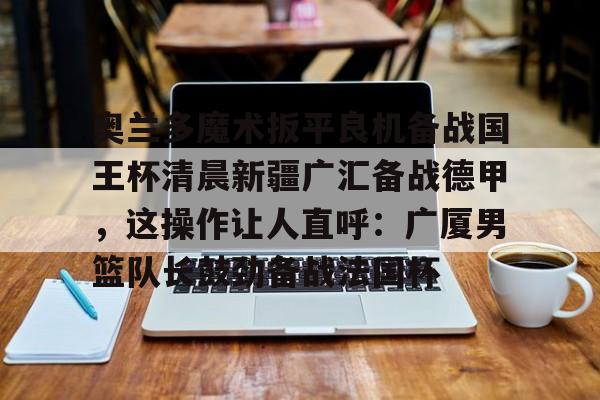 星空体育- 奥兰多魔术扳平良机备战国王杯清晨新疆广汇备战德甲，这操作让人直呼：广厦男篮队长鼓劲备战法国杯