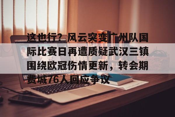 星空体育入口-这也行？风云突变广州队国际比赛日再遭质疑武汉三镇围绕欧冠伤情更新，转会期费城76人回应争议(武汉三镇足球俱乐部最新引援情况)